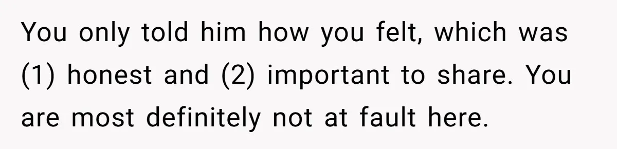 You only told him how you felt, which was (1) honest and (2) important to share. You are most definitely not at fault here.