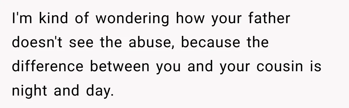 I'm kind of wondering how your father doesn't see the abuse, because the difference between you and your cousin is night and day.