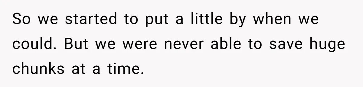 So we started to put a little by when we could. But we were never able to save huge chunks at a time.