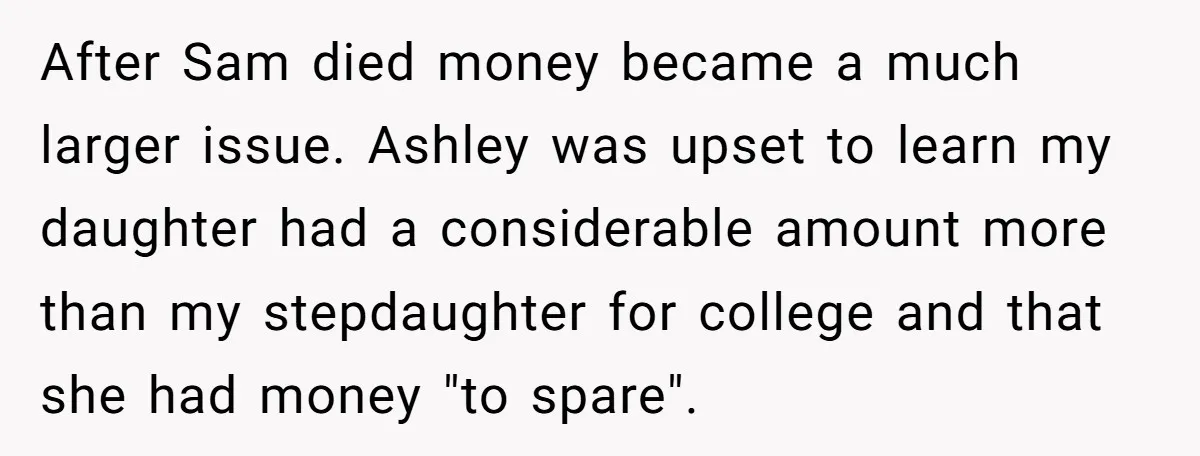 After Sam died money became a much larger issue. Ashley was upset to learn my daughter had a considerable amount more than my stepdaughter for college and that she had...