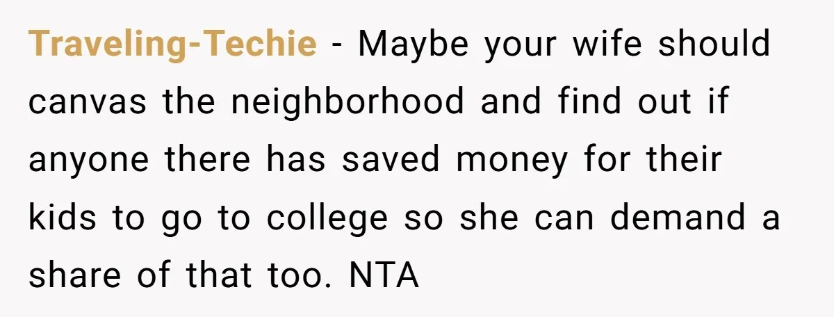 Traveling-Techie − Maybe your wife should canvas the neighborhood and find out if anyone there has saved money for their kids to go to college so she can demand a...