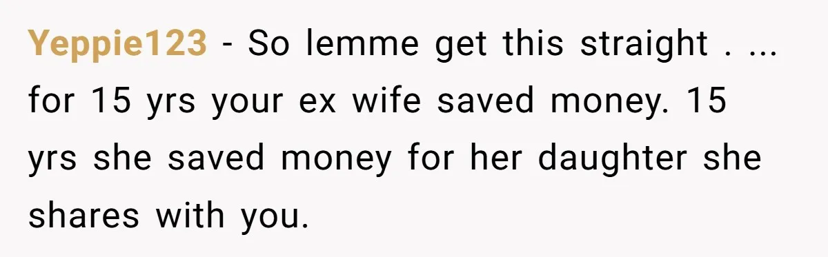 Yeppie123 − So lemme get this straight . ... for 15 yrs your ex wife saved money. 15 yrs she saved money for her daughter she shares with you.