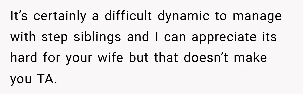 It’s certainly a difficult dynamic to manage with step siblings and I can appreciate its hard for your wife but that doesn’t make you TA.