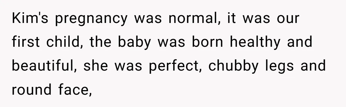 Kim's pregnancy was normal, it was our first child, the baby was born healthy and beautiful, she was perfect, chubby legs and round face,