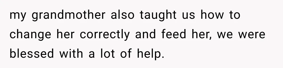 my grandmother also taught us how to change her correctly and feed her, we were blessed with a lot of help.