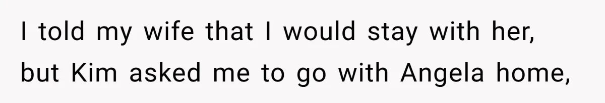 I told my wife that I would stay with her, but Kim asked me to go with Angela home,