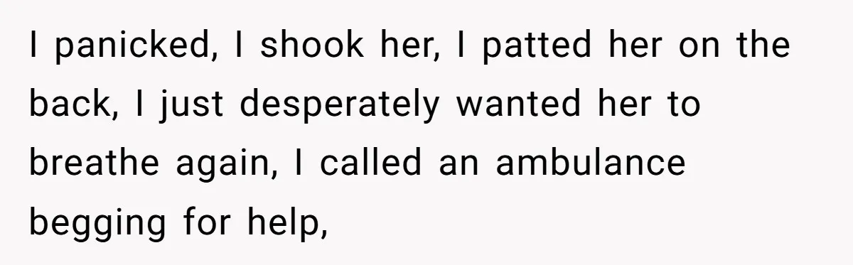 I panicked, I shook her, I patted her on the back, I just desperately wanted her to breathe again, I called an ambulance begging for help,