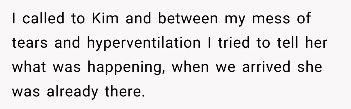 I called to Kim and between my mess of tears and hyperventilation I tried to tell her what was happening, when we arrived she was already there.
