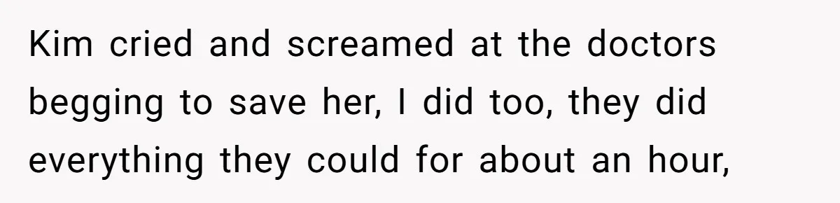 Kim cried and screamed at the doctors begging to save her, I did too, they did everything they could for about an hour,