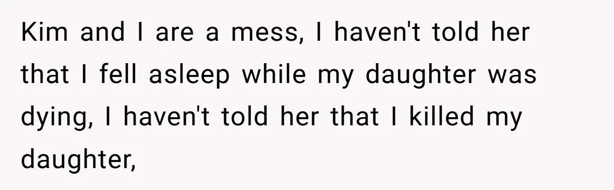 Kim and I are a mess, I haven't told her that I fell asleep while my daughter was dying, I haven't told her that I killed my daughter,