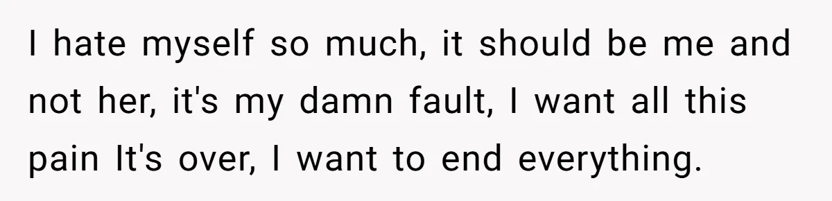 I hate myself so much, it should be me and not her, it's my damn fault, I want all this pain It's over, I want to end everything.
