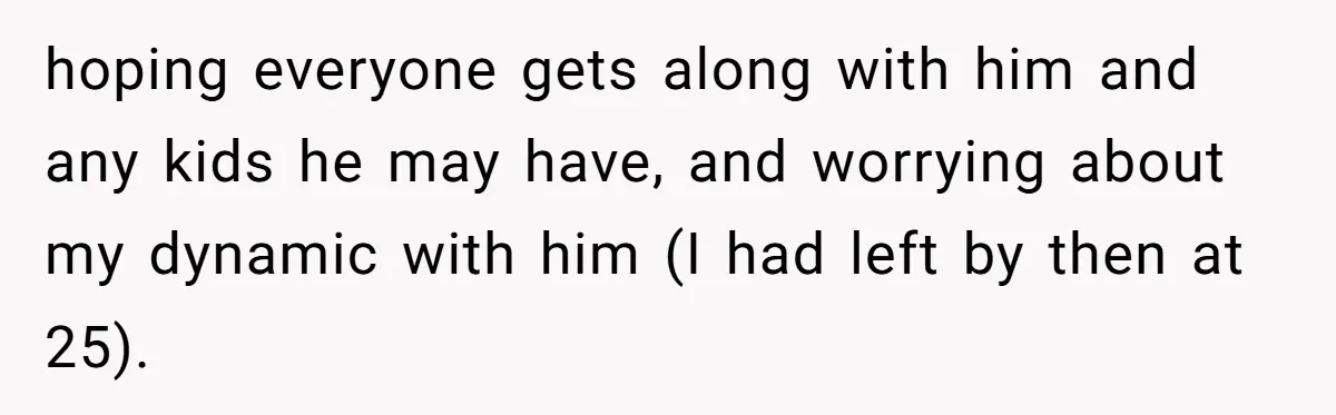 hoping everyone gets along with him and any kids he may have, and worrying about my dynamic with him (I had left by then at 25).