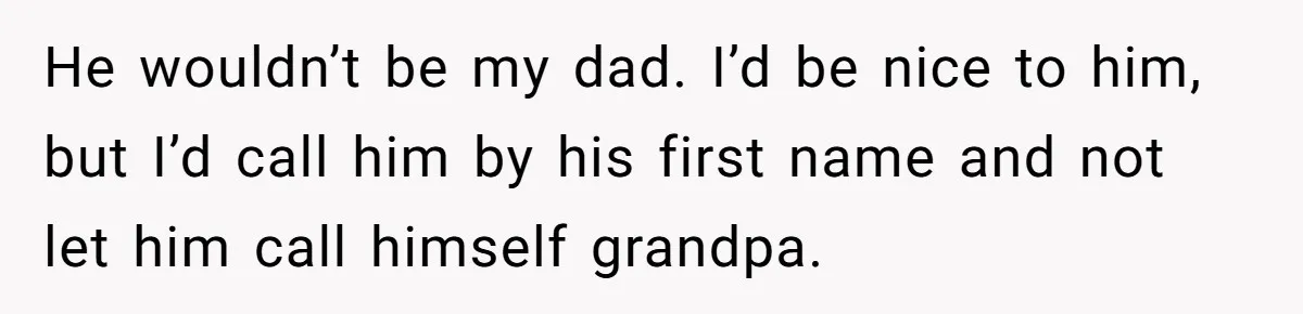 He wouldn’t be my dad. I’d be nice to him, but I’d call him by his first name and not let him call himself grandpa.