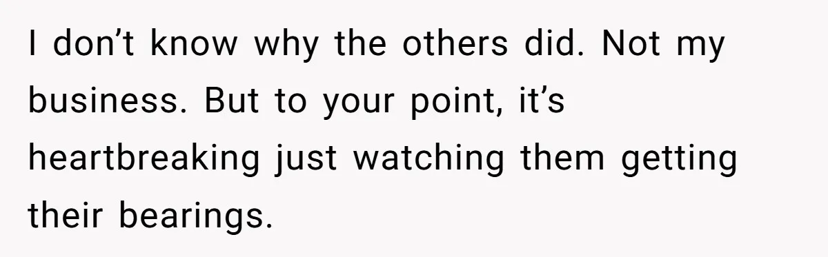 I don’t know why the others did. Not my business. But to your point, it’s heartbreaking just watching them getting their bearings.