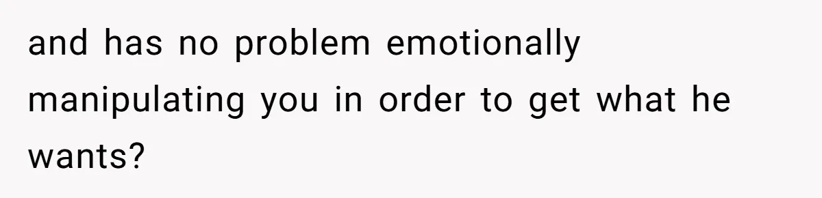 and has no problem emotionally manipulating you in order to get what he wants?