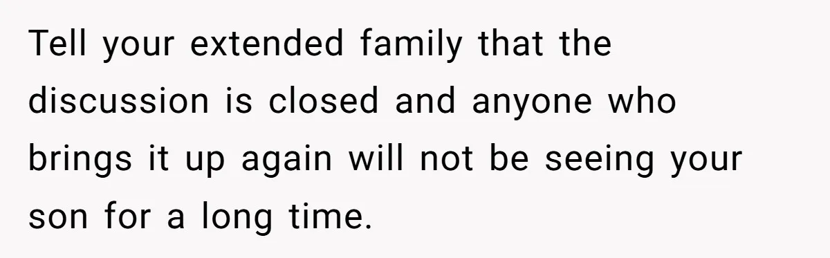 Tell your extended family that the discussion is closed and anyone who brings it up again will not be seeing your son for a long time.