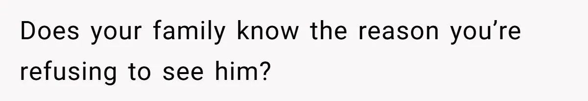 Does your family know the reason you’re refusing to see him?