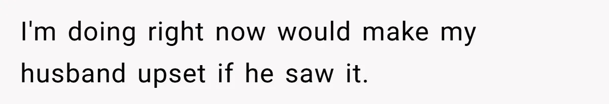 I'm doing right now would make my husband upset if he saw it.