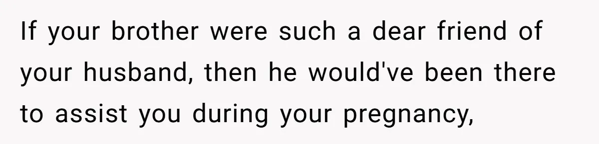 If your brother were such a dear friend of your husband, then he would've been there to assist you during your pregnancy,