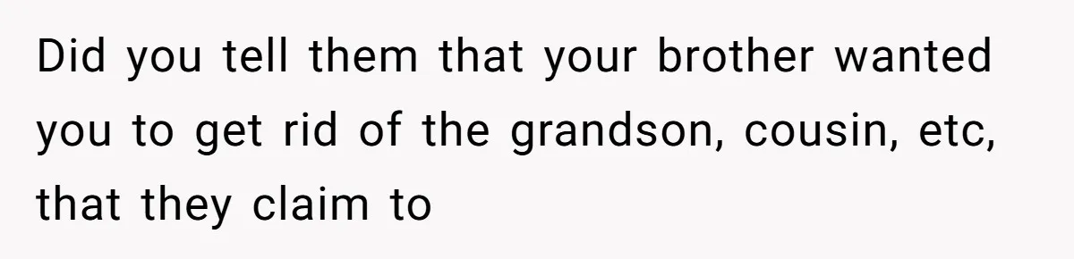Did you tell them that your brother wanted you to get rid of the grandson, cousin, etc, that they claim to