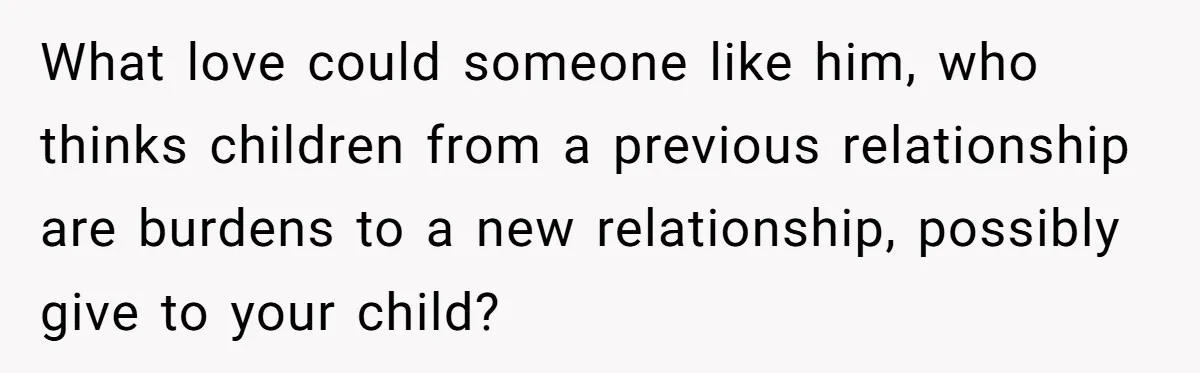 What love could someone like him, who thinks children from a previous relationship are burdens to a new relationship, possibly give to your child?