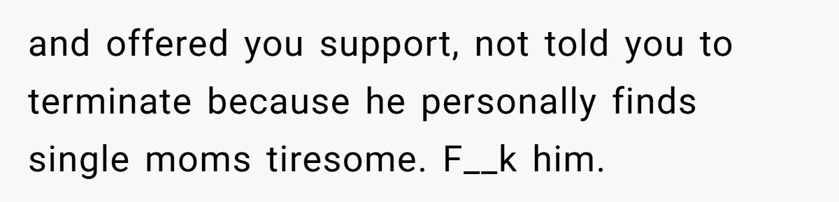 and offered you support, not told you to terminate because he personally finds single moms tiresome. F__k him.