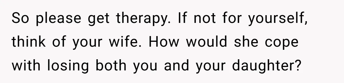 So please get therapy. If not for yourself, think of your wife. How would she cope with losing both you and your daughter?