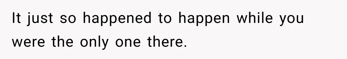 It just so happened to happen while you were the only one there.