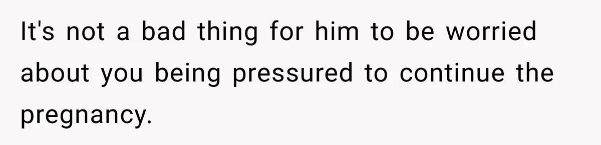 It's not a bad thing for him to be worried about you being pressured to continue the pregnancy.