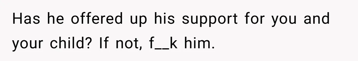 Has he offered up his support for you and your child? If not, f__k him.