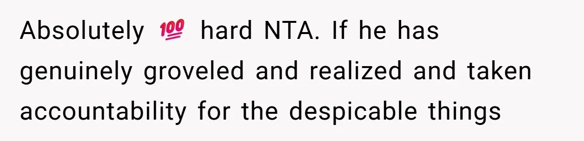 Absolutely 💯 hard NTA. If he has genuinely groveled and realized and taken accountability for the despicable things