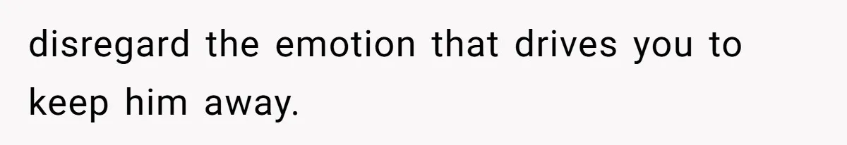 disregard the emotion that drives you to keep him away.