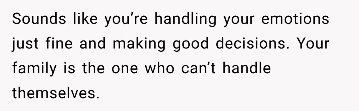 Sounds like you’re handling your emotions just fine and making good decisions. Your family is the one who can’t handle themselves.