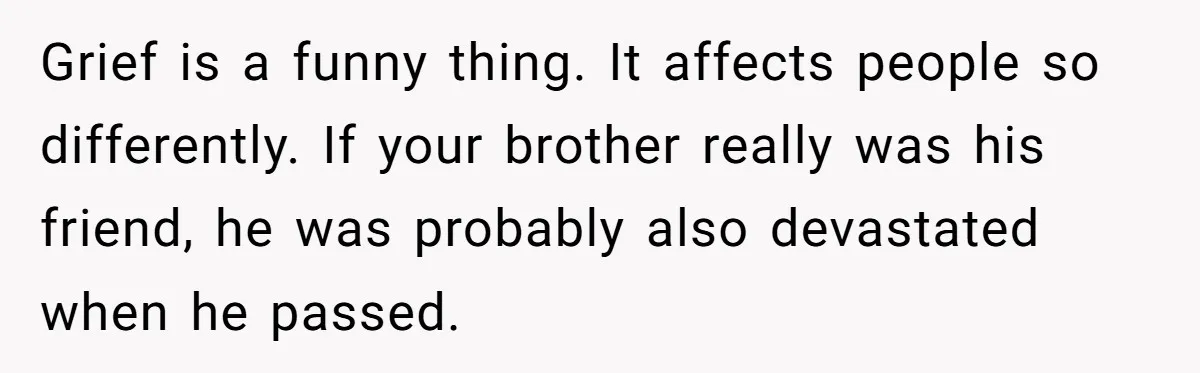 Grief is a funny thing. It affects people so differently. If your brother really was his friend, he was probably also devastated when he passed.