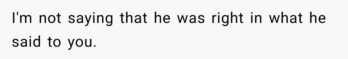 I'm not saying that he was right in what he said to you.