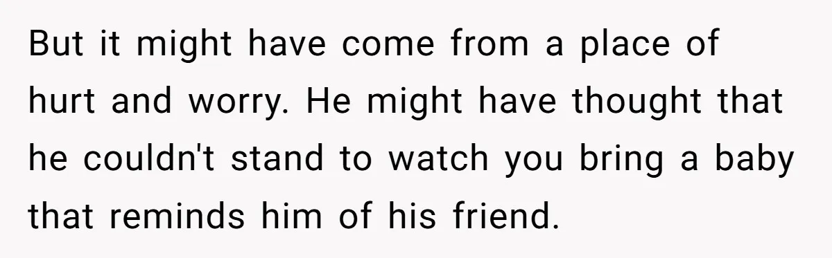 But it might have come from a place of hurt and worry. He might have thought that he couldn't stand to watch you bring a baby that reminds him of...