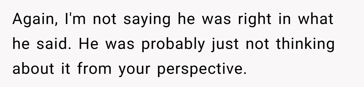 Again, I'm not saying he was right in what he said. He was probably just not thinking about it from your perspective.