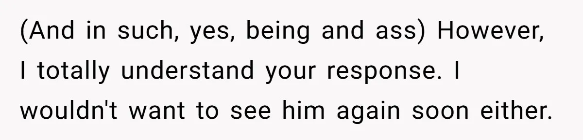 (And in such, yes, being and ass) However, I totally understand your response. I wouldn't want to see him again soon either.