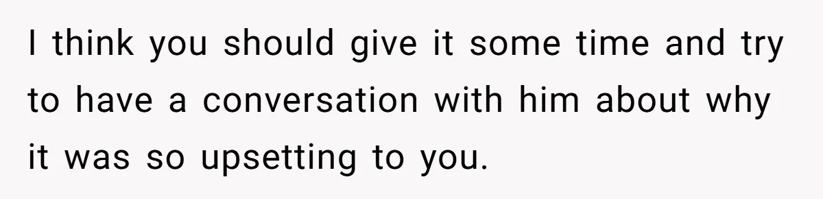 I think you should give it some time and try to have a conversation with him about why it was so upsetting to you.