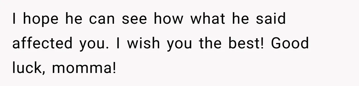 I hope he can see how what he said affected you. I wish you the best! Good luck, momma!