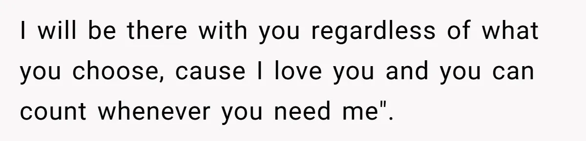 I will be there with you regardless of what you choose, cause I love you and you can count whenever you need me".
