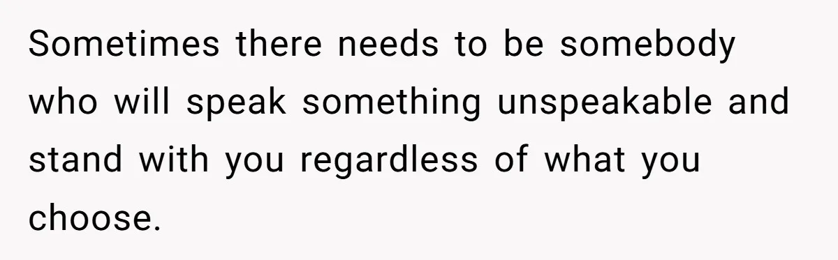 Sometimes there needs to be somebody who will speak something unspeakable and stand with you regardless of what you choose.