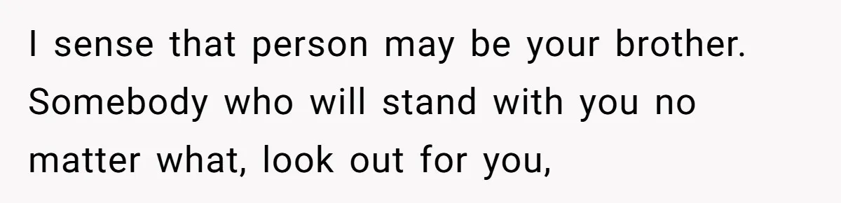 I sense that person may be your brother. Somebody who will stand with you no matter what, look out for you,