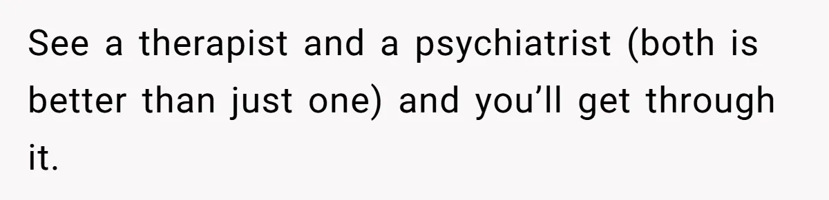 See a therapist and a psychiatrist (both is better than just one) and you’ll get through it.