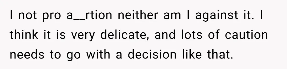 I not pro a__rtion neither am I against it. I think it is very delicate, and lots of caution needs to go with a decision like that.