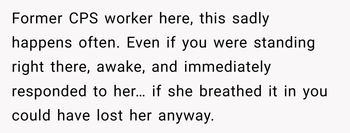Former CPS worker here, this sadly happens often. Even if you were standing right there, awake, and immediately responded to her… if she breathed it in you could have lost...