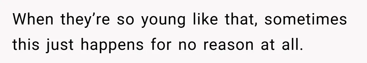 When they’re so young like that, sometimes this just happens for no reason at all.