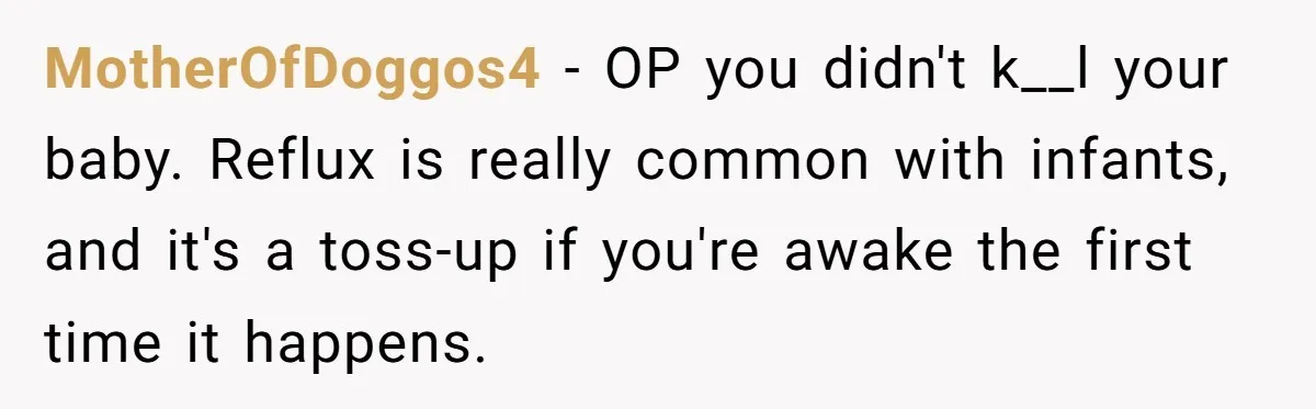 MotherOfDoggos4 − OP you didn't k__l your baby. Reflux is really common with infants, and it's a toss-up if you're awake the first time it happens.