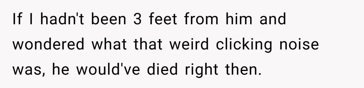 If I hadn't been 3 feet from him and wondered what that weird clicking noise was, he would've died right then.