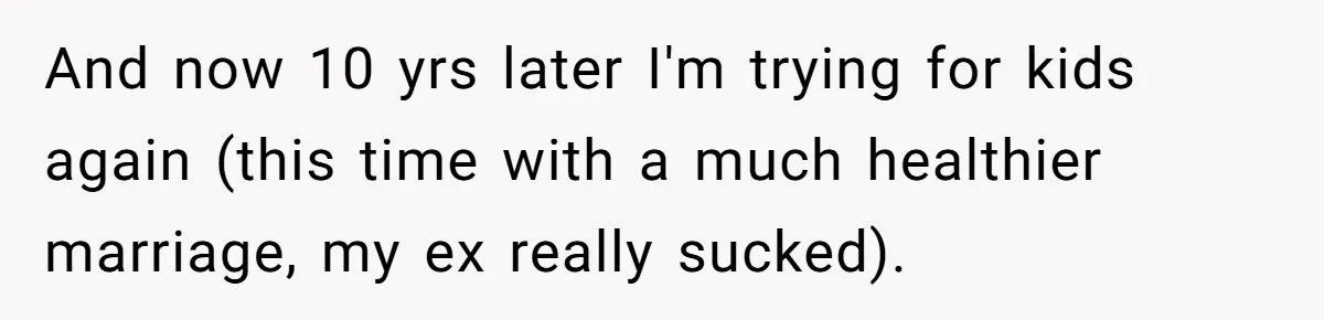 And now 10 yrs later I'm trying for kids again (this time with a much healthier marriage, my ex really sucked).